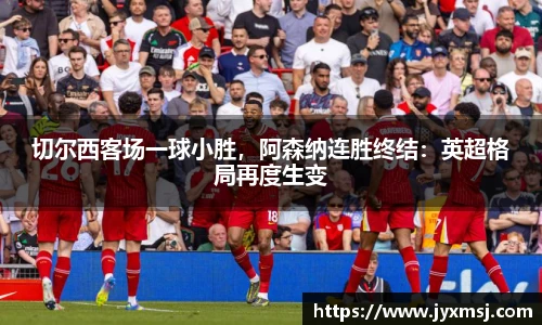 切尔西客场一球小胜，阿森纳连胜终结：英超格局再度生变