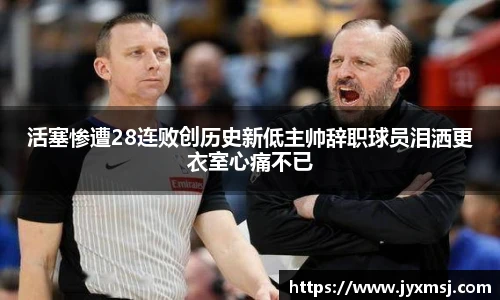 活塞惨遭28连败创历史新低主帅辞职球员泪洒更衣室心痛不已