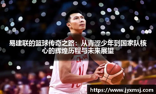 易建联的篮球传奇之路：从青涩少年到国家队核心的辉煌历程与未来展望