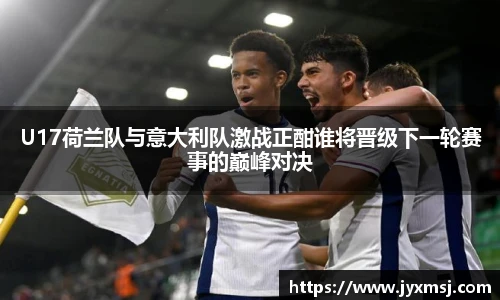 U17荷兰队与意大利队激战正酣谁将晋级下一轮赛事的巅峰对决